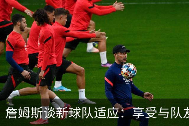 詹姆斯谈新球队适应：享受与队友的默契和乐趣
